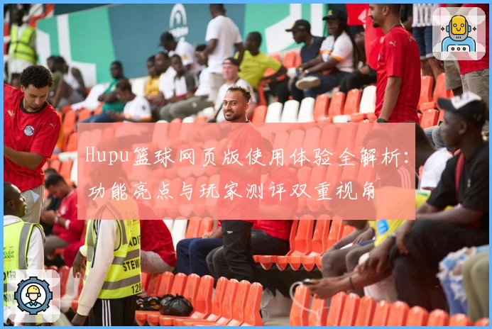 Hupu篮球网页版使用体验全解析：功能亮点与玩家测评双重视角