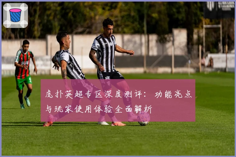 虎扑英超专区深度测评:功能亮点与玩家使用体验全面解析