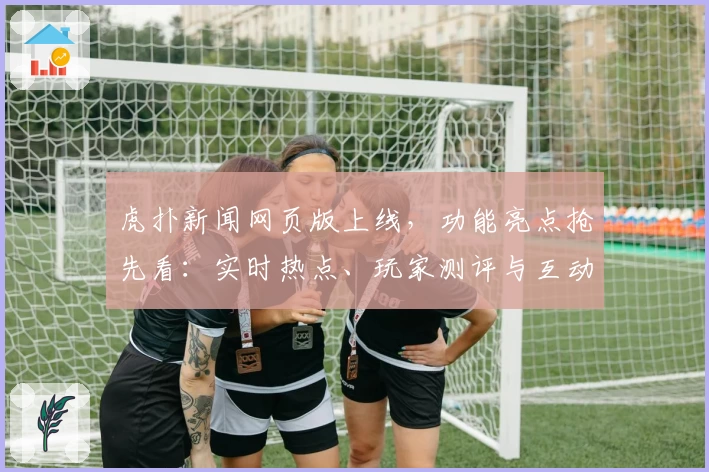 虎扑新闻网页版上线，功能亮点抢先看：实时热点、玩家测评与互动体验全面升级