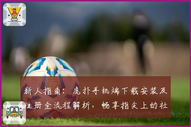 新人指南：虎扑手机端下载安装及注册全流程解析，畅享指尖上的社区互动乐趣