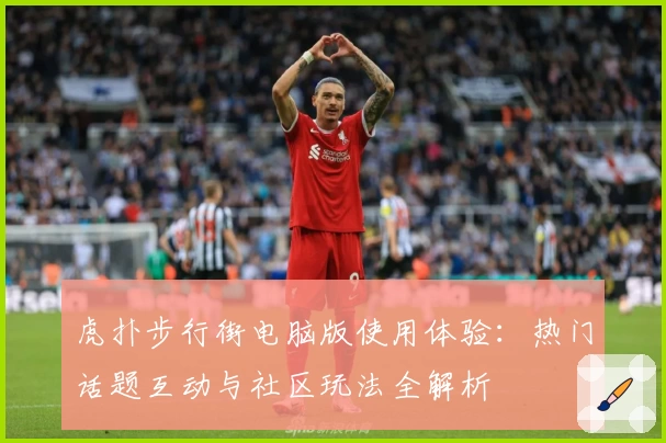 虎扑步行街电脑版使用体验：热门话题互动与社区玩法全解析
