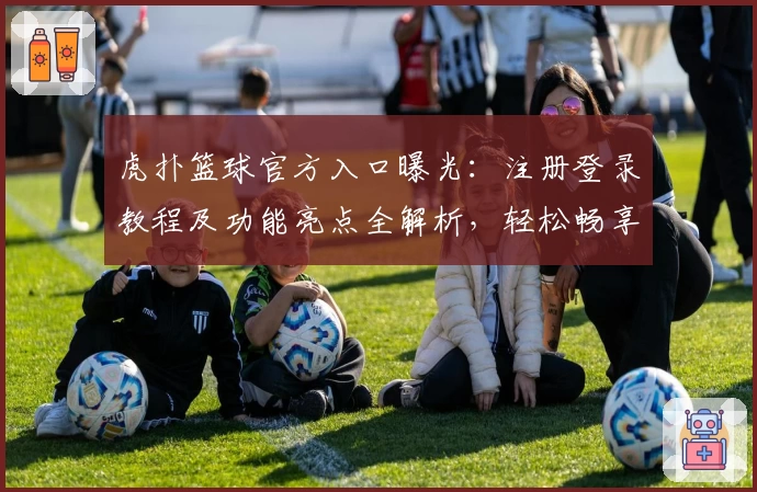 虎扑篮球官方入口曝光:注册登录教程及功能亮点全解析,轻松畅享篮球迷交流新体验