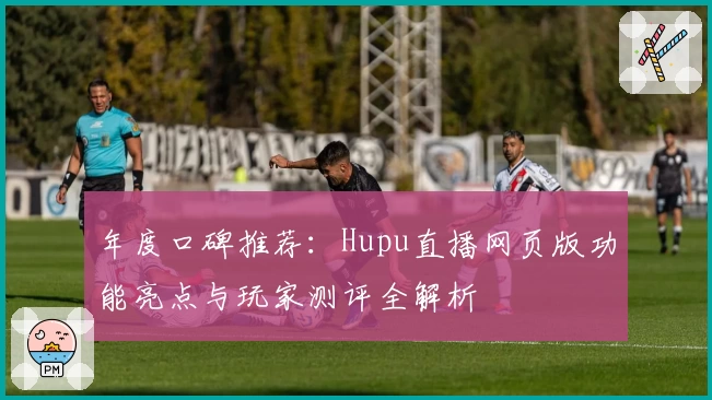 年度口碑推荐：Hupu直播网页版功能亮点与玩家测评全解析