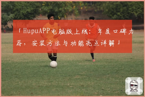 「HupuAPP电脑版上线：年度口碑力荐，安装方法与功能亮点详解」