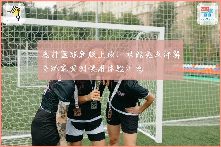 虎扑篮球新版上线:功能亮点详解与玩家实测使用体验汇总