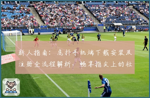 新人指南：虎扑手机端下载安装及注册全流程解析，畅享指尖上的社区互动乐趣