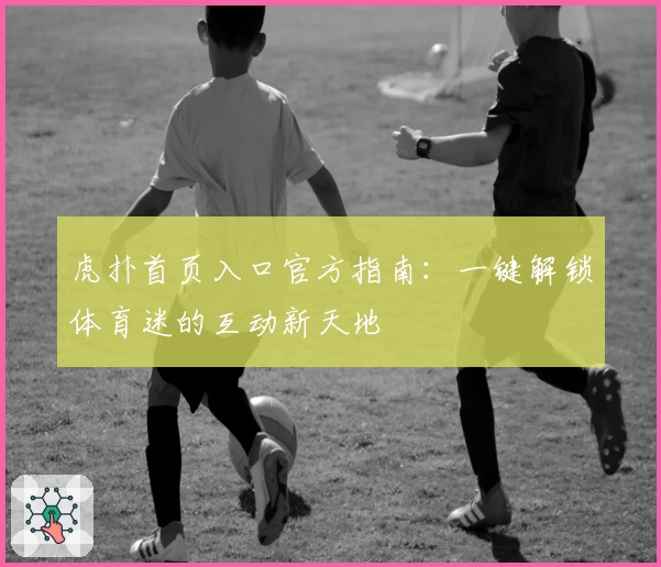 虎扑首页入口官方指南:一键解锁体育迷的互动新天地
