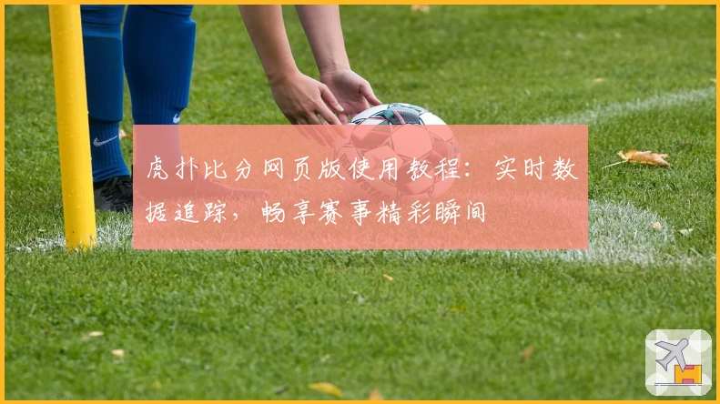 虎扑比分网页版使用教程:实时数据追踪,畅享赛事精彩瞬间