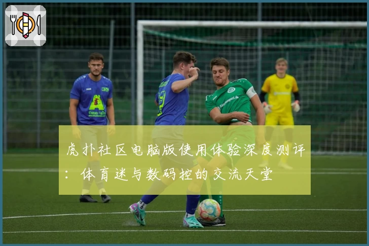 虎扑社区电脑版使用体验深度测评：体育迷与数码控的交流天堂