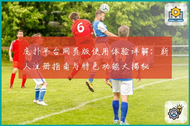 虎扑平台网页版使用体验详解：新人注册指南与特色功能大揭秘
