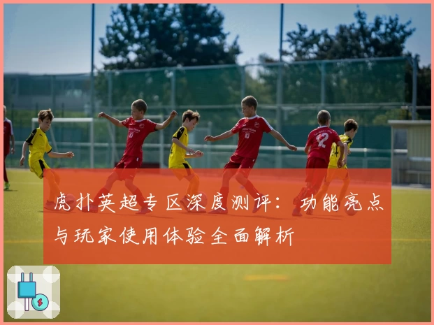 虎扑英超专区深度测评：功能亮点与玩家使用体验全面解析