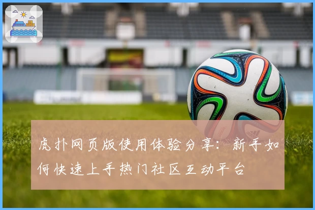 虎扑网页版使用体验分享:新手如何快速上手热门社区互动平台