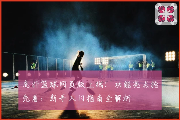 虎扑篮球网页版上线：功能亮点抢先看，新手入门指南全解析