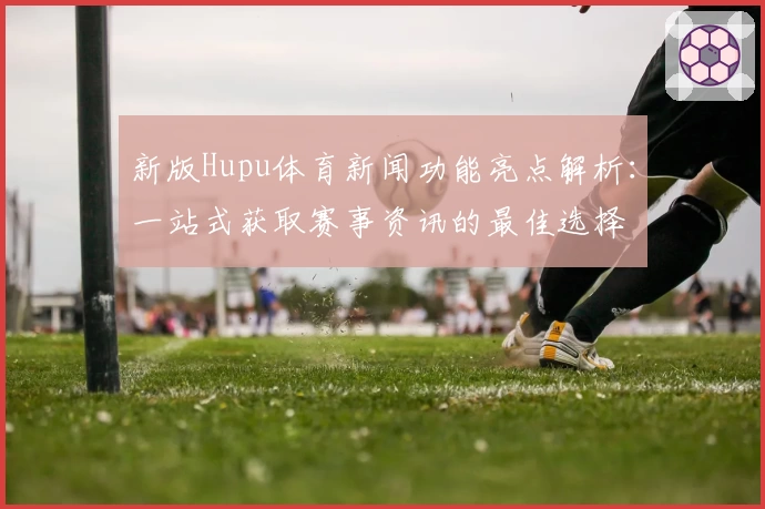 新版Hupu体育新闻功能亮点解析：一站式获取赛事资讯的最佳选择