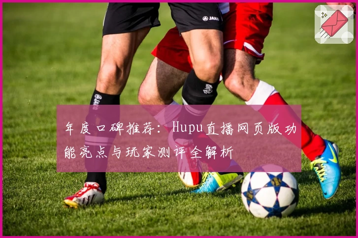 年度口碑推荐：Hupu直播网页版功能亮点与玩家测评全解析