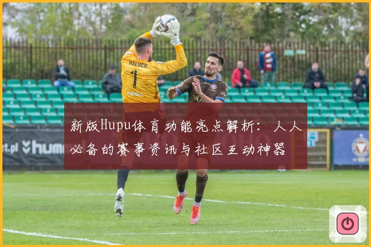 新版Hupu体育功能亮点解析:人人必备的赛事资讯与社区互动神器