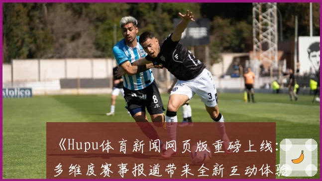 《Hupu体育新闻网页版重磅上线：多维度赛事报道带来全新互动体验》