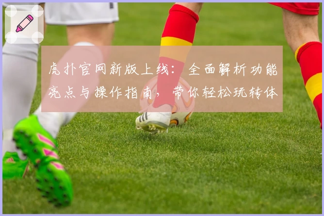 虎扑官网新版上线:全面解析功能亮点与操作指南,带你轻松玩转体育社区
