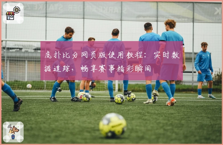 虎扑比分网页版使用教程:实时数据追踪,畅享赛事精彩瞬间