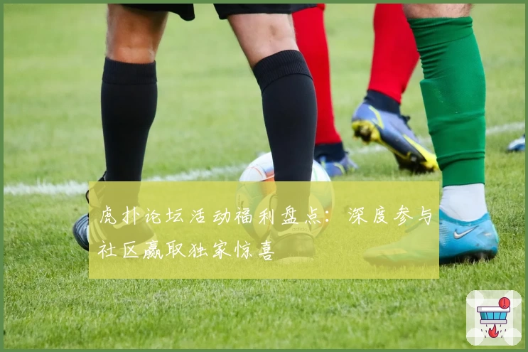 虎扑论坛活动福利盘点：深度参与社区赢取独家惊喜