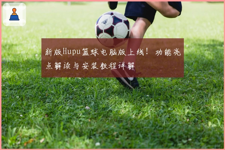 新版Hupu篮球电脑版上线！功能亮点解读与安装教程详解