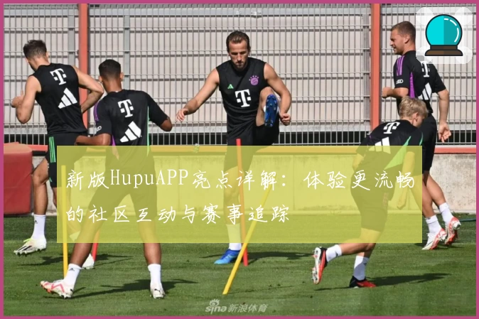 新版HupuAPP亮点详解：体验更流畅的社区互动与赛事追踪