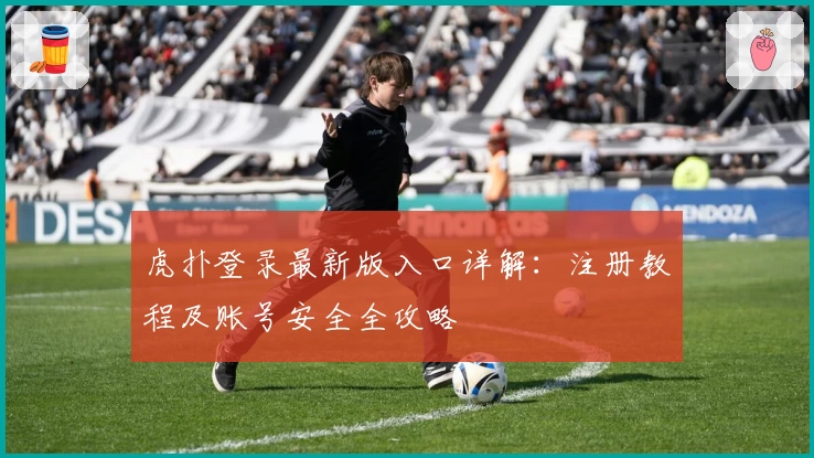 虎扑登录最新版入口详解：注册教程及账号安全全攻略