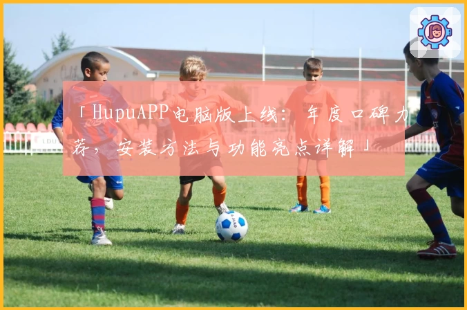 「HupuAPP电脑版上线:年度口碑力荐,安装方法与功能亮点详解」
